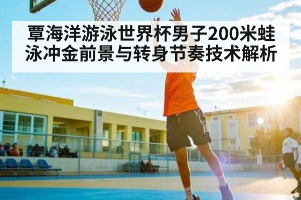 覃海洋游泳世界杯男子200米蛙泳冲金前景与转身节奏技术解析
