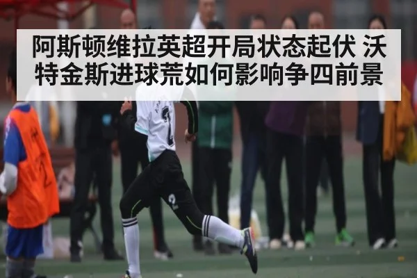 阿斯顿维拉英超开局状态起伏 沃特金斯进球荒如何影响争四前景