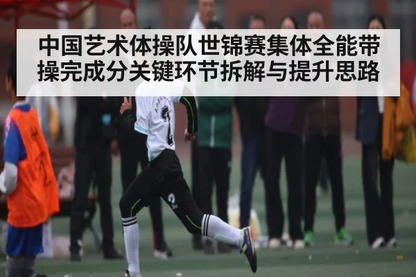 中国艺术体操队世锦赛集体全能带操完成分关键环节拆解与提升思路